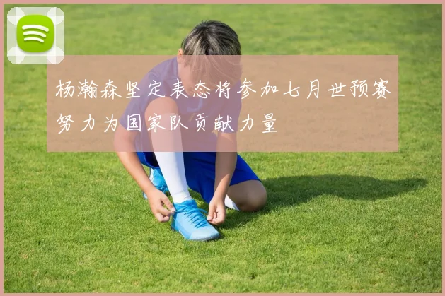 杨瀚森坚定表态将参加七月世预赛努力为国家队贡献力量