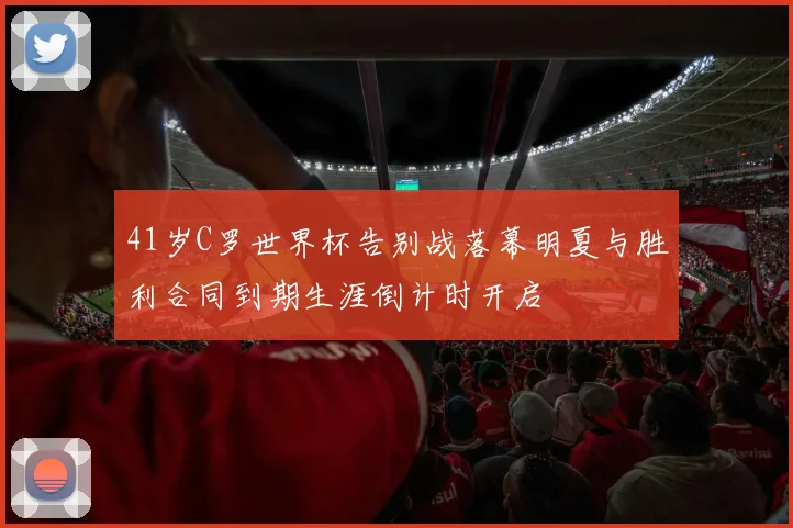 41岁C罗世界杯告别战落幕明夏与胜利合同到期生涯倒计时开启