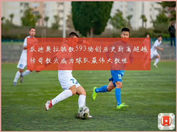 瓜迪奥拉执教593场创历史新高超越传奇教头成为球队最伟大教练