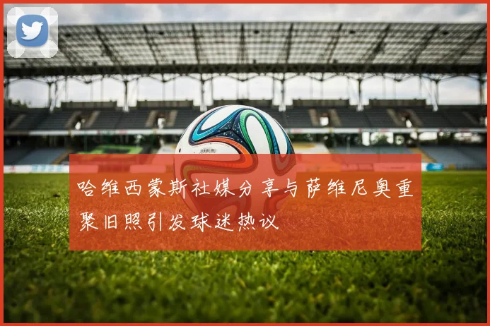 哈维西蒙斯社媒分享与萨维尼奥重聚旧照引发球迷热议