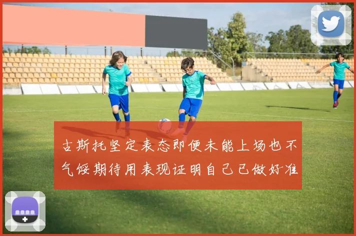 古斯托坚定表态即便未能上场也不气馁期待用表现证明自己已做好准备