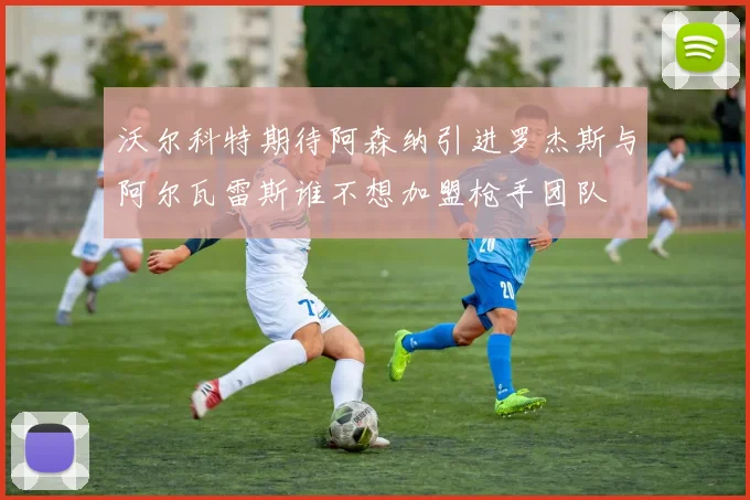 沃尔科特期待阿森纳引进罗杰斯与阿尔瓦雷斯谁不想加盟枪手团队