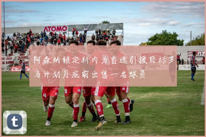 阿森纳锁定科内为首选引援目标罗马计划月底前出售一名球员