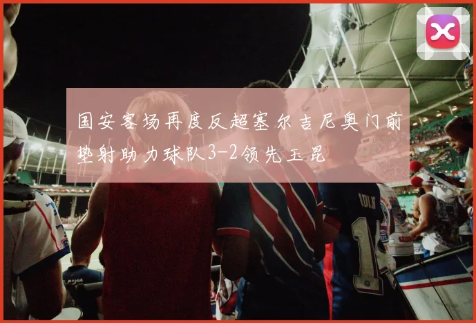 国安客场再度反超塞尔吉尼奥门前垫射助力球队3-2领先玉昆