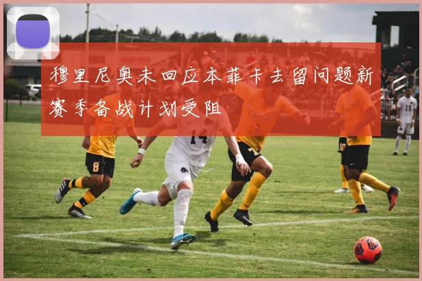 穆里尼奥未回应本菲卡去留问题新赛季备战计划受阻