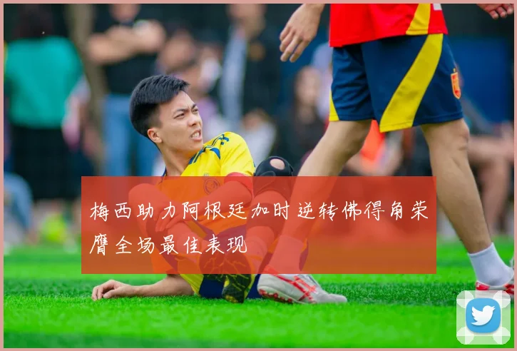 梅西助力阿根廷加时逆转佛得角荣膺全场最佳表现