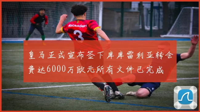皇马正式宣布签下库库雷利亚转会费达6000万欧元所有文件已完成