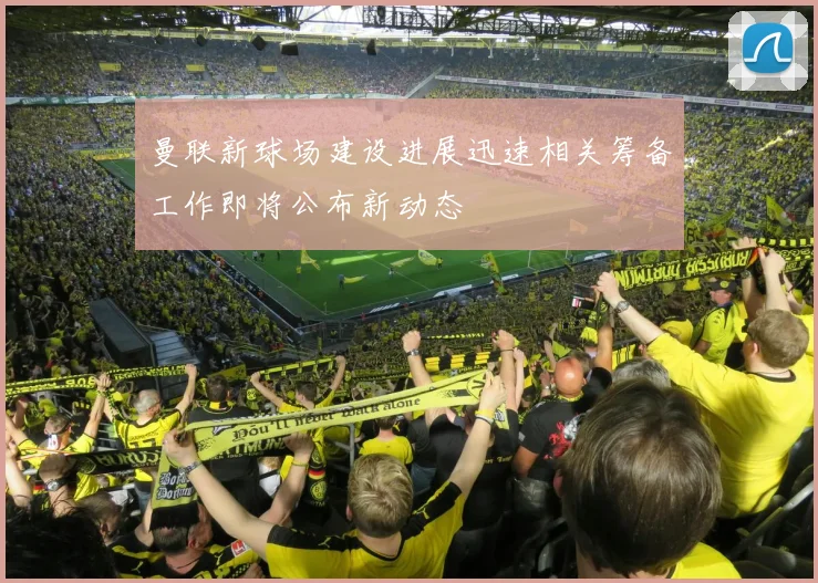 曼联新球场建设进展迅速相关筹备工作即将公布新动态