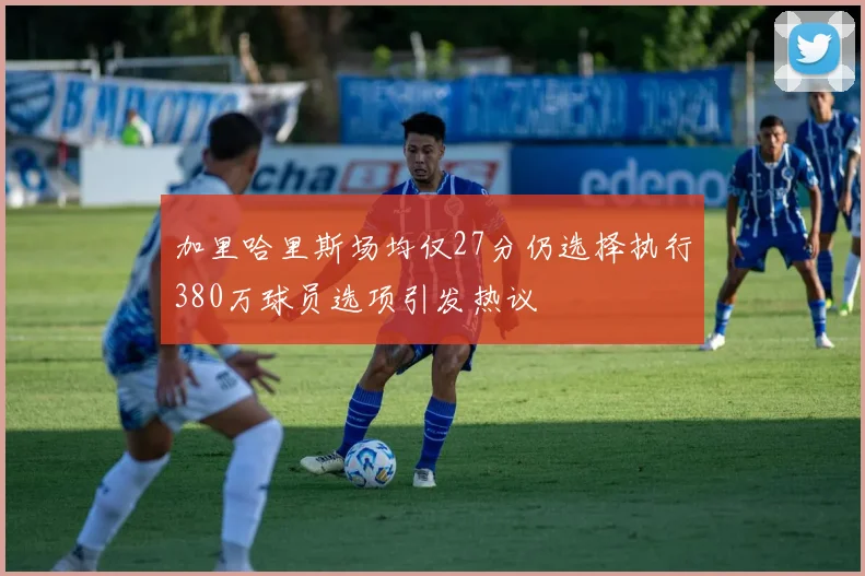 加里哈里斯场均仅27分仍选择执行380万球员选项引发热议
