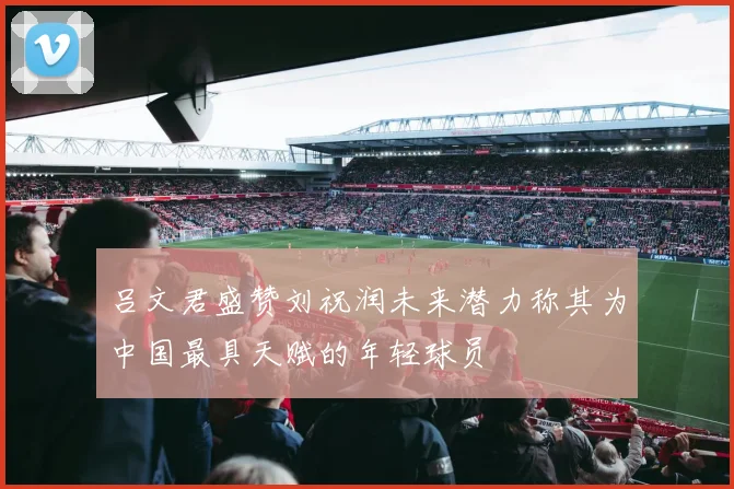 吕文君盛赞刘祝润未来潜力称其为中国最具天赋的年轻球员
