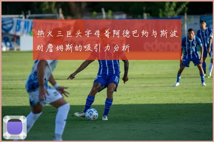 热火三巨头字母哥阿德巴约与斯波对詹姆斯的吸引力分析