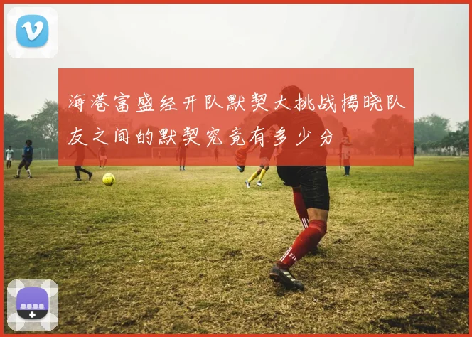 海港富盛经开队默契大挑战揭晓队友之间的默契究竟有多少分