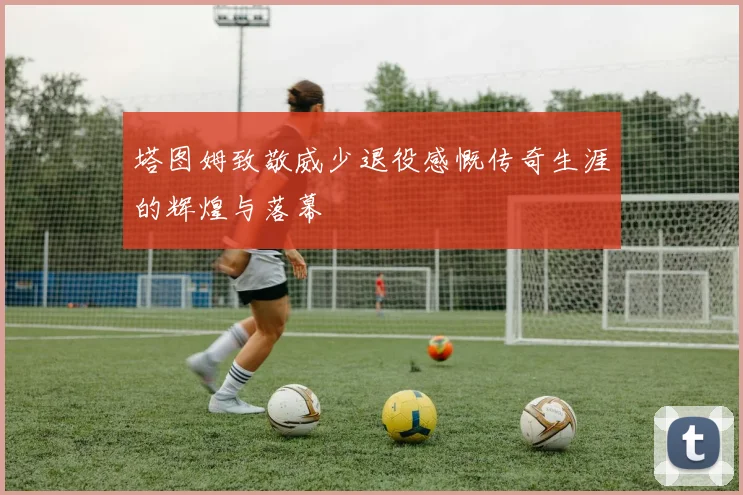 塔图姆致敬威少退役感慨传奇生涯的辉煌与落幕