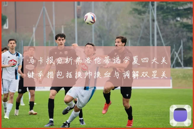 马卡报分析弗洛伦蒂诺今夏四大关键举措包括换帅换血与调解双星关系