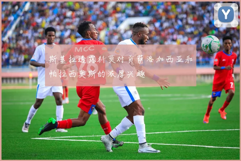 斯基拉透露科莫对贡萨洛加西亚和帕拉西奥斯的浓厚兴趣