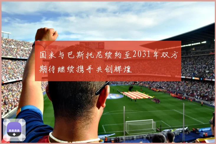 国米与巴斯托尼续约至2031年双方期待继续携手共创辉煌
