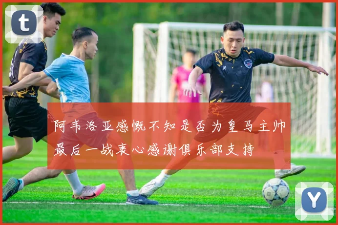 阿韦洛亚感慨不知是否为皇马主帅最后一战衷心感谢俱乐部支持