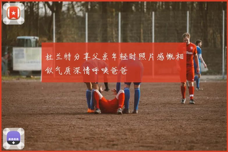 杜兰特分享父亲年轻时照片感慨相似气质深情呼唤爸爸