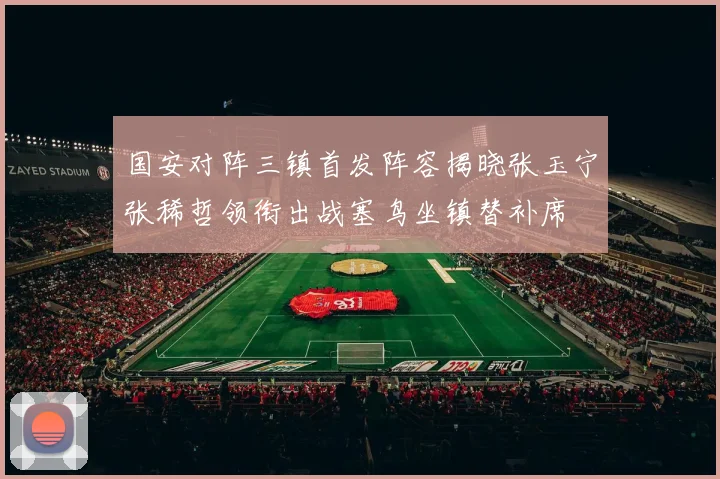 国安对阵三镇首发阵容揭晓张玉宁张稀哲领衔出战塞鸟坐镇替补席