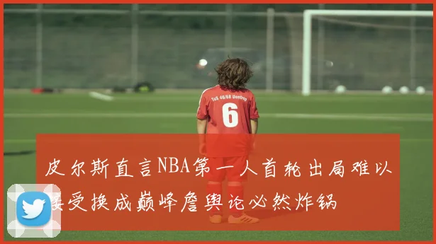 皮尔斯直言NBA第一人首轮出局难以接受换成巅峰詹舆论必然炸锅