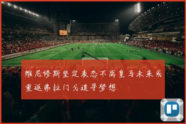 维尼修斯坚定表态不离皇马未来或重返弗拉门戈追寻梦想